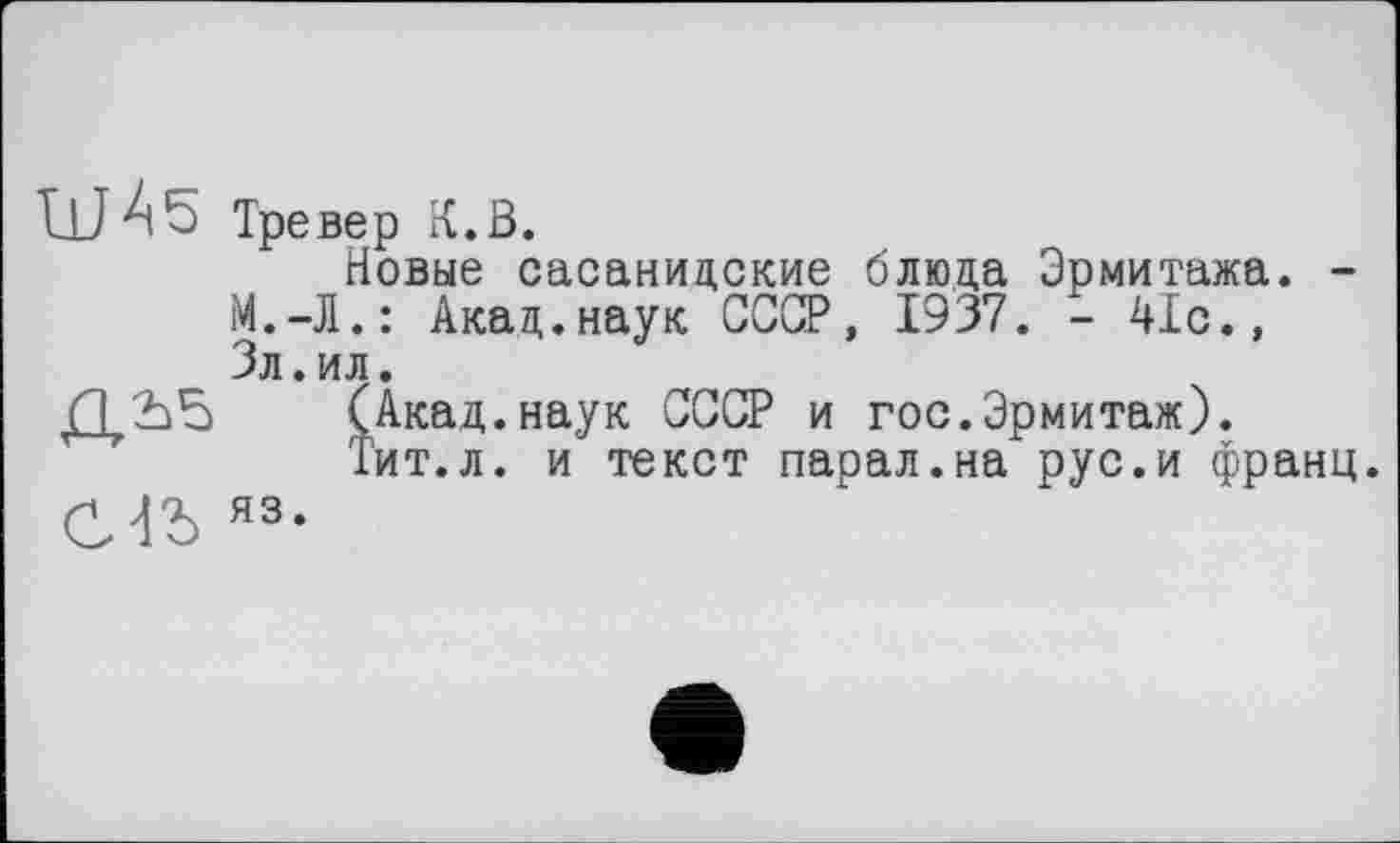 ﻿LU A 5 Тревер к. в.
Новые сасанидские блюда Эрмитажа. -М.-Л.: Акад.наук СССР, 1937. - 41с., Зл.ил.
Д.Ъб (Акад.наук СССР и гос.Эрмитаж).
Тит.л. и текст парал.на рус.и франц.
И Л'А яз.